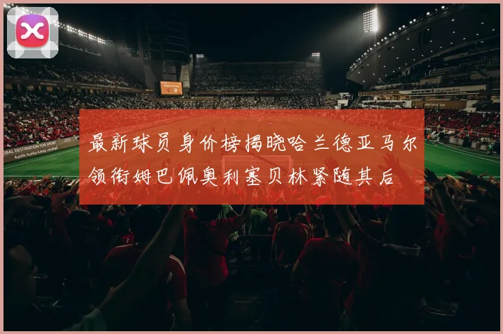 最新球员身价榜揭晓哈兰德亚马尔领衔姆巴佩奥利塞贝林紧随其后