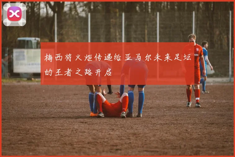 梅西将火炬传递给亚马尔未来足坛的王者之路开启