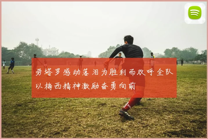 劳塔罗感动落泪为胜利而欢呼全队以梅西精神激励奋勇向前