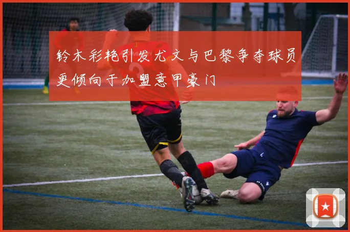 铃木彩艳引发尤文与巴黎争夺球员更倾向于加盟意甲豪门