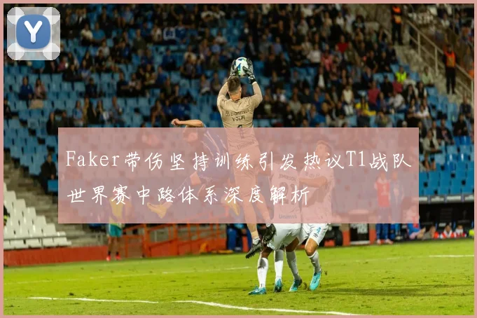 Faker带伤坚持训练引发热议T1战队世界赛中路体系深度解析