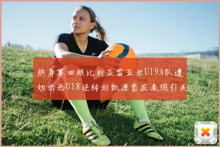 热身赛回顾比利亚雷亚尔U19A队遭切尔西U18逆转刘凯源首发表现引关注