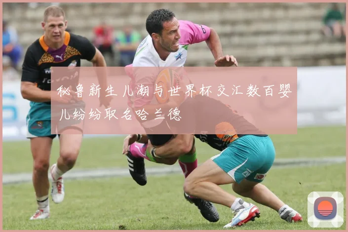 秘鲁新生儿潮与世界杯交汇数百婴儿纷纷取名哈兰德