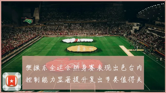 樊振东全运会热身赛表现出色台内控制能力显著提升复出节奏值得关注