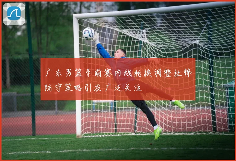 广东男篮季前赛内线轮换调整杜锋防守策略引发广泛关注